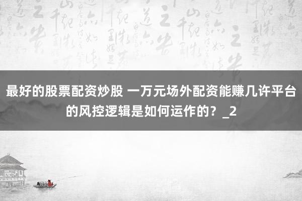 最好的股票配资炒股 一万元场外配资能赚几许平台的风控逻辑是如何运作的？_2