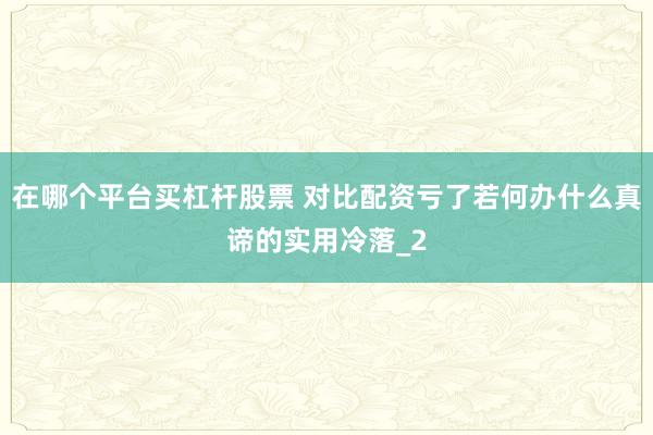 在哪个平台买杠杆股票 对比配资亏了若何办什么真谛的实用冷落_2