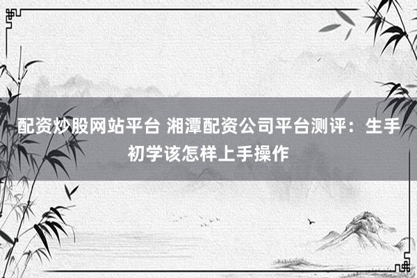 配资炒股网站平台 湘潭配资公司平台测评：生手初学该怎样上手操作
