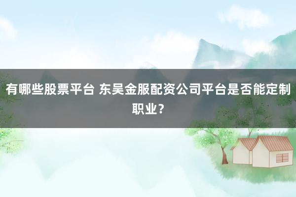 有哪些股票平台 东吴金服配资公司平台是否能定制职业？
