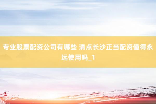 专业股票配资公司有哪些 清点长沙正当配资值得永远使用吗_1
