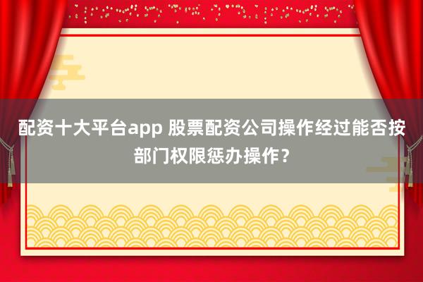 配资十大平台app 股票配资公司操作经过能否按部门权限惩办操作？