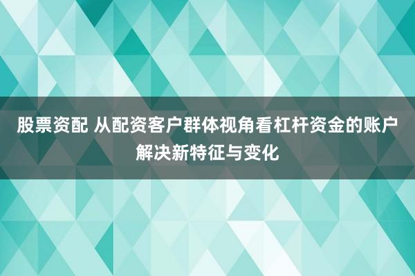 股票资配 从配资客户群体视角看杠杆资金的账户解决新特征与变化