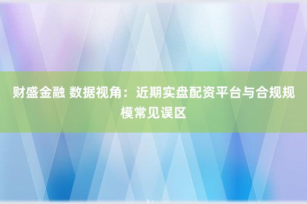 财盛金融 数据视角：近期实盘配资平台与合规规模常见误区