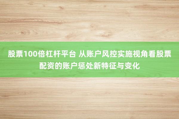 股票100倍杠杆平台 从账户风控实施视角看股票配资的账户惩处新特征与变化