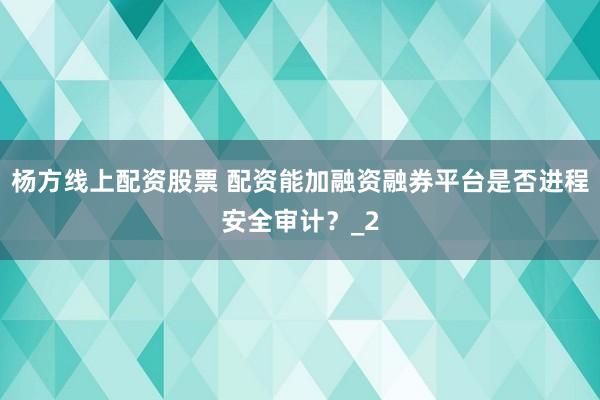 杨方线上配资股票 配资能加融资融券平台是否进程安全审计？_2