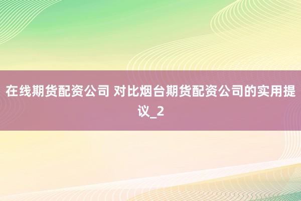 在线期货配资公司 对比烟台期货配资公司的实用提议_2