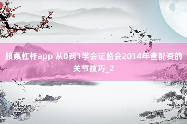 股票杠杆app 从0到1学会证监会2014年查配资的关节技巧_2
