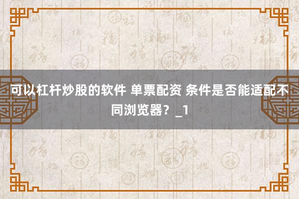 可以杠杆炒股的软件 单票配资 条件是否能适配不同浏览器？_1